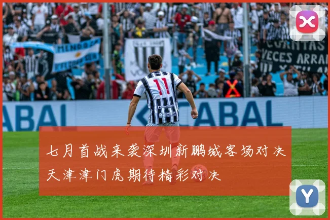 七月首战来袭深圳新鹏城客场对决天津津门虎期待精彩对决