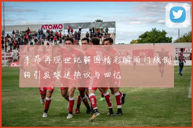 李昂再现世纪解围精彩瞬间门线倒钩引发球迷热议与回忆