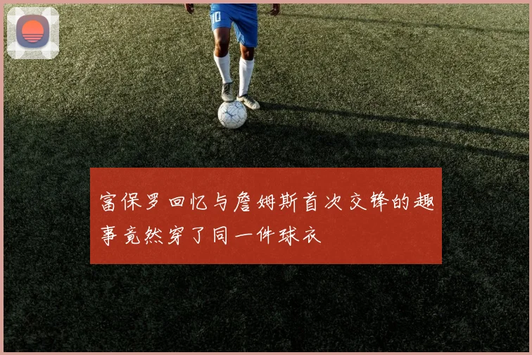 富保罗回忆与詹姆斯首次交锋的趣事竟然穿了同一件球衣