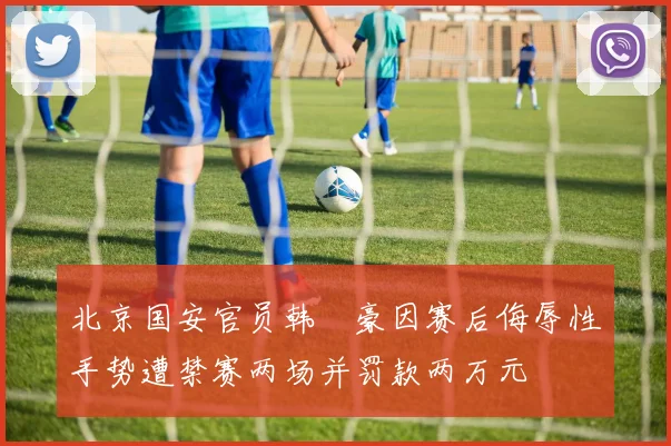 北京国安官员韩瑀豪因赛后侮辱性手势遭禁赛两场并罚款两万元