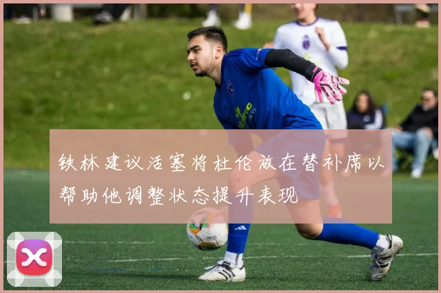 铁林建议活塞将杜伦放在替补席以帮助他调整状态提升表现