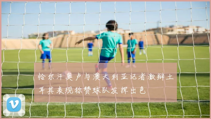 恰尔汗奥卢与澳大利亚记者激辩土耳其表现称赞球队发挥出色