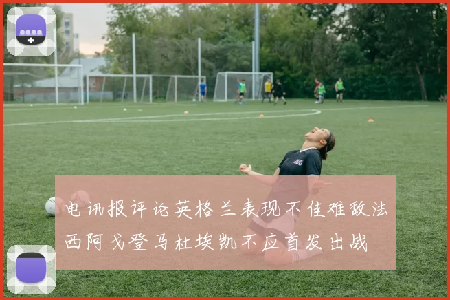 电讯报评论英格兰表现不佳难敌法西阿戈登马杜埃凯不应首发出战