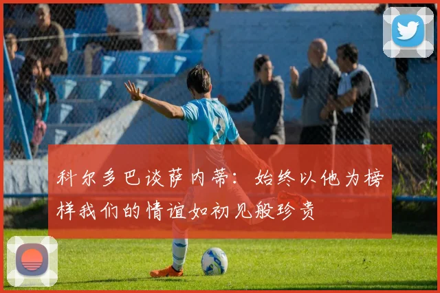 科尔多巴谈萨内蒂：始终以他为榜样我们的情谊如初见般珍贵