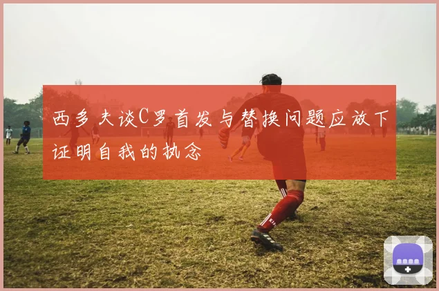 西多夫谈C罗首发与替换问题应放下证明自我的执念