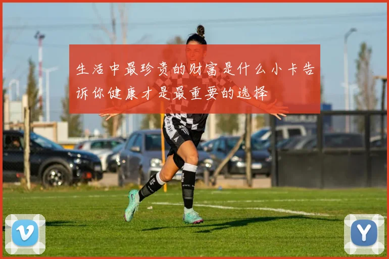 生活中最珍贵的财富是什么小卡告诉你健康才是最重要的选择
