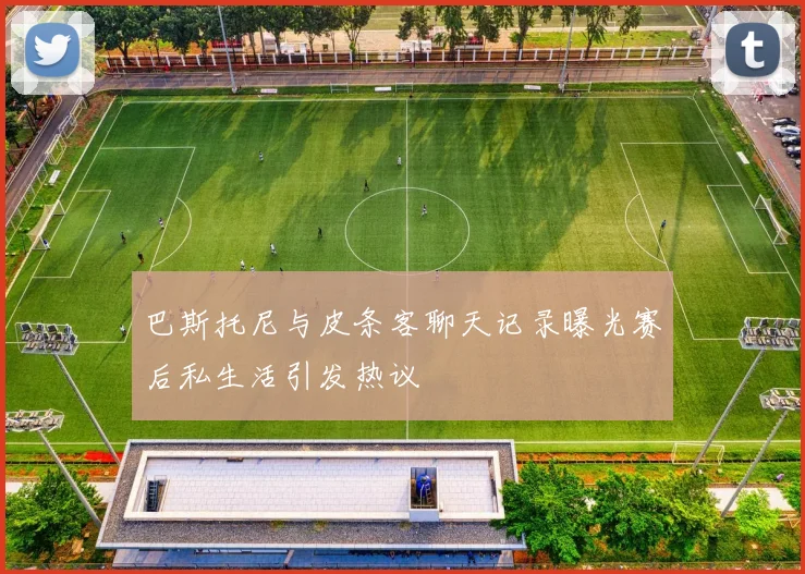 巴斯托尼与皮条客聊天记录曝光赛后私生活引发热议