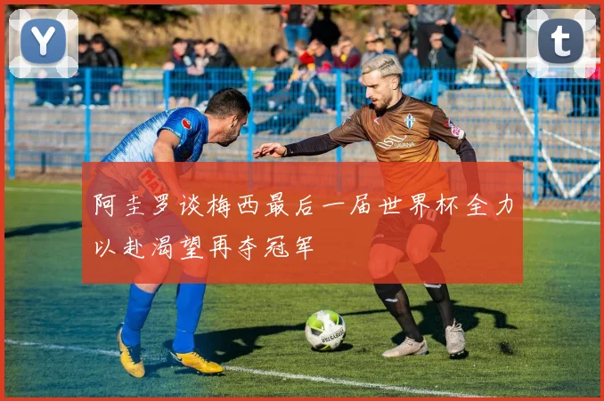 阿圭罗谈梅西最后一届世界杯全力以赴渴望再夺冠军