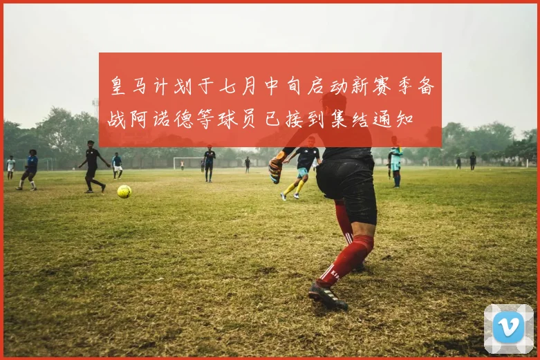 皇马计划于七月中旬启动新赛季备战阿诺德等球员已接到集结通知