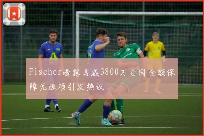 Fischer透露马威3800万合同全额保障无选项引发热议