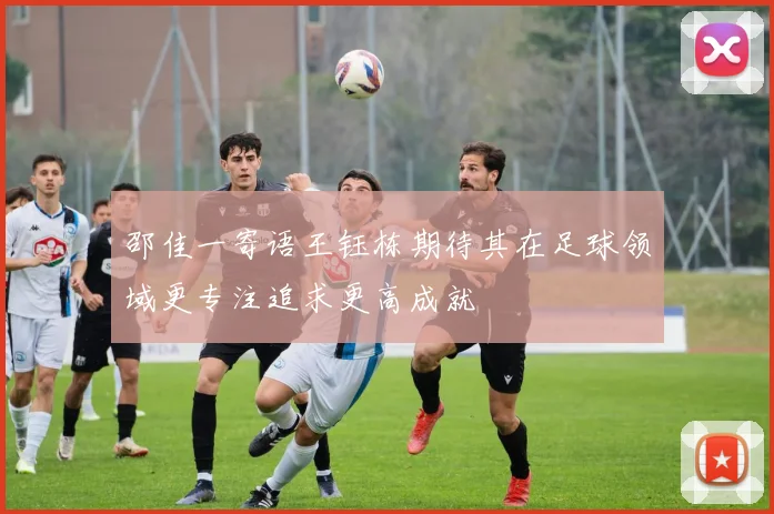 邵佳一寄语王钰栋期待其在足球领域更专注追求更高成就