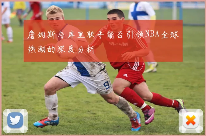 詹姆斯与库里联手能否引领NBA全球热潮的深度分析