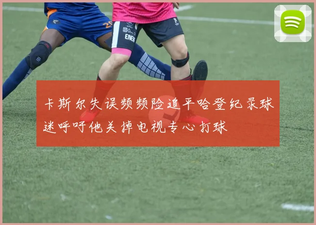卡斯尔失误频频险追平哈登纪录球迷呼吁他关掉电视专心打球