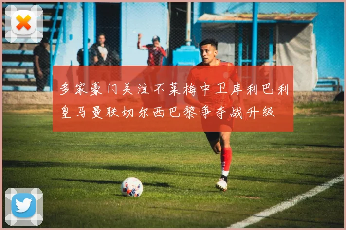 多家豪门关注不莱梅中卫库利巴利皇马曼联切尔西巴黎争夺战升级