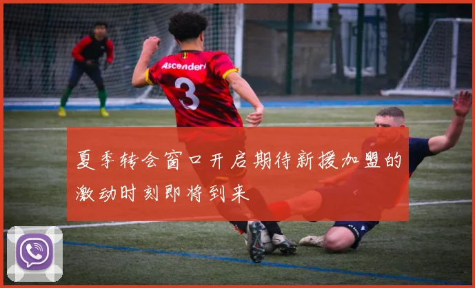 夏季转会窗口开启期待新援加盟的激动时刻即将到来