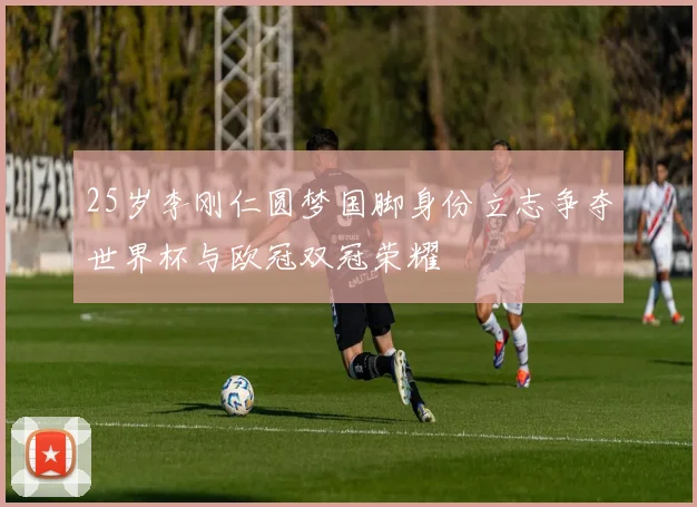 25岁李刚仁圆梦国脚身份立志争夺世界杯与欧冠双冠荣耀