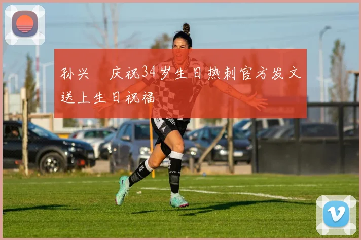 孙兴慜庆祝34岁生日热刺官方发文送上生日祝福