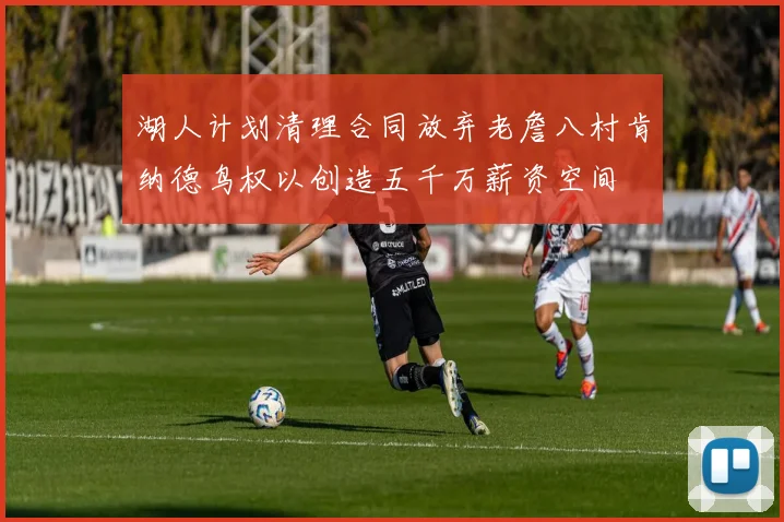 湖人计划清理合同放弃老詹八村肯纳德鸟权以创造五千万薪资空间