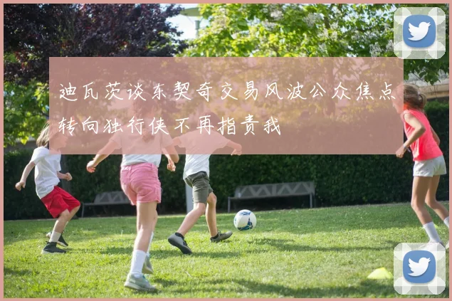 迪瓦茨谈东契奇交易风波公众焦点转向独行侠不再指责我