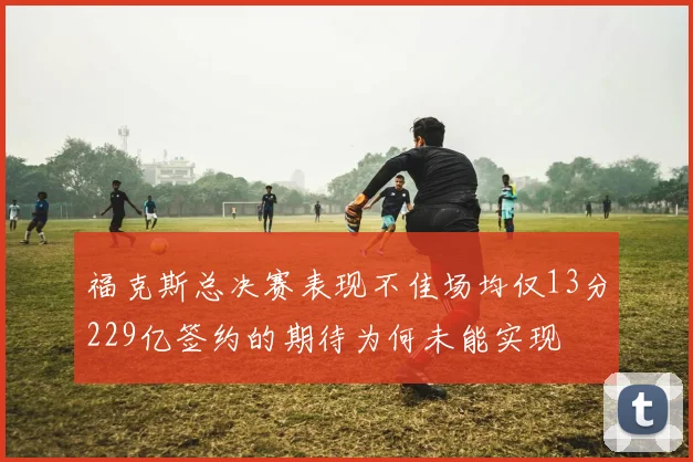 福克斯总决赛表现不佳场均仅13分229亿签约的期待为何未能实现