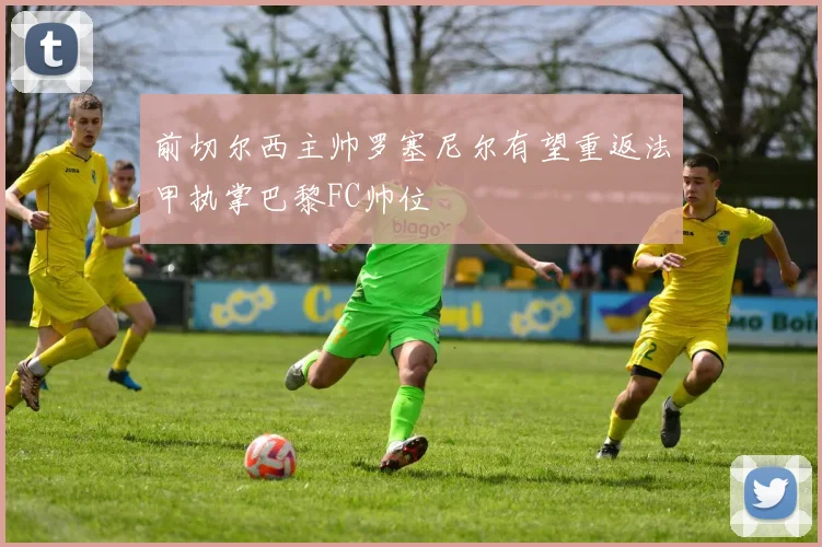 前切尔西主帅罗塞尼尔有望重返法甲执掌巴黎FC帅位