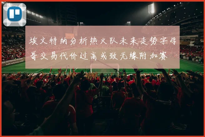 埃文特纳分析热火队未来走势字母哥交易代价过高或致无缘附加赛