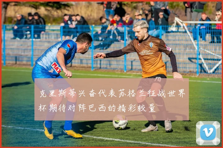 克里斯蒂兴奋代表苏格兰征战世界杯期待对阵巴西的精彩较量