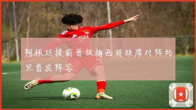 阿根廷提前晋级梅西将缺席对阵约旦首发阵容