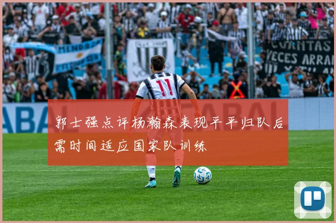 郭士强点评杨瀚森表现平平归队后需时间适应国家队训练