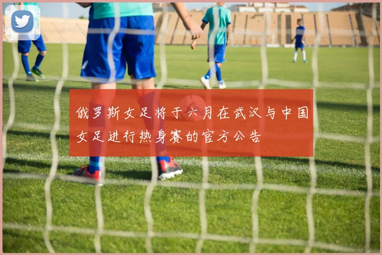 俄罗斯女足将于六月在武汉与中国女足进行热身赛的官方公告