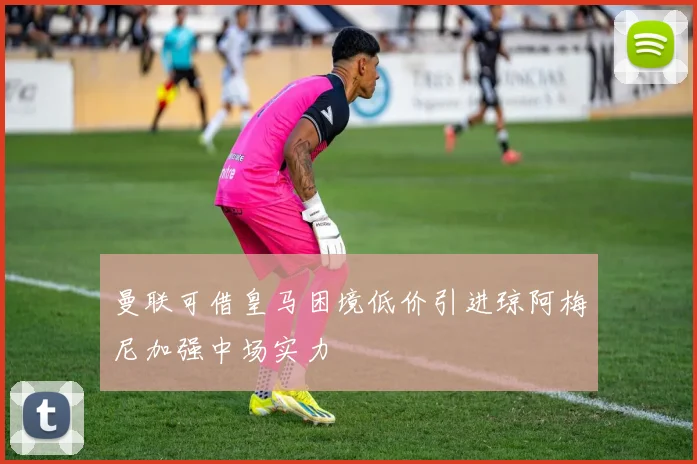 曼联可借皇马困境低价引进琼阿梅尼加强中场实力