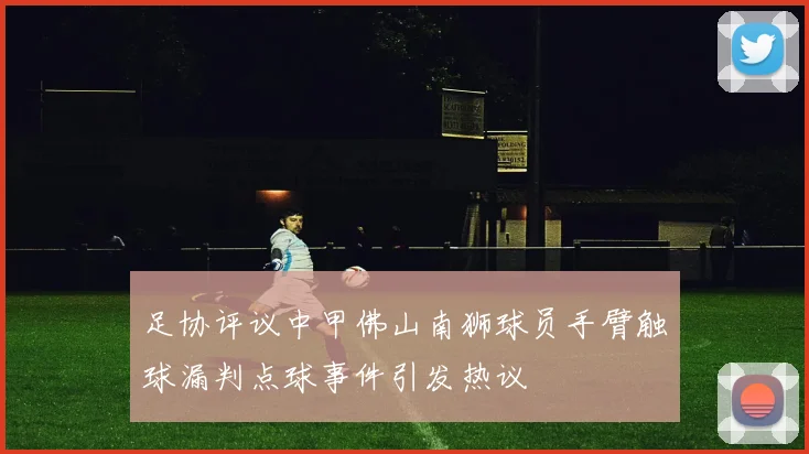 足协评议中甲佛山南狮球员手臂触球漏判点球事件引发热议