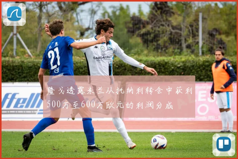 隆戈透露米兰从托纳利转会中获利500万至600万欧元的利润分成