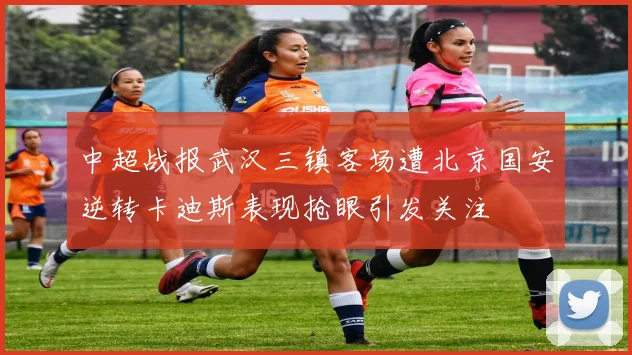 中超战报武汉三镇客场遭北京国安逆转卡迪斯表现抢眼引发关注