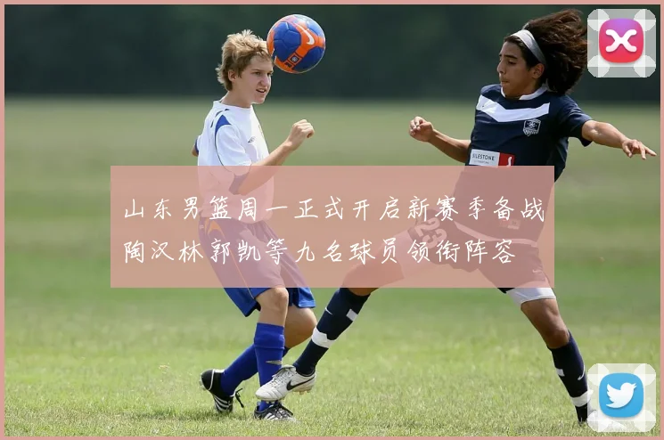 山东男篮周一正式开启新赛季备战陶汉林郭凯等九名球员领衔阵容